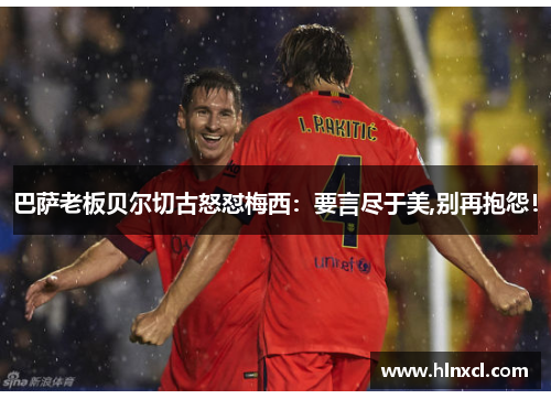 巴萨老板贝尔切古怒怼梅西：要言尽于美,别再抱怨！