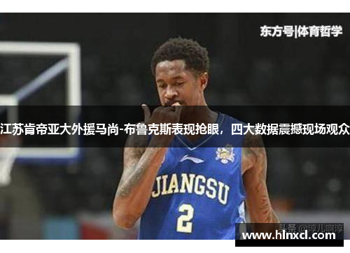 江苏肯帝亚大外援马尚-布鲁克斯表现抢眼，四大数据震撼现场观众
