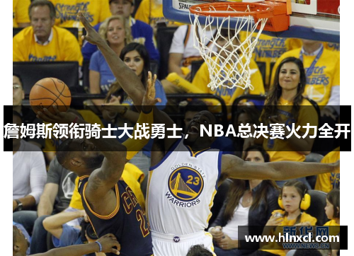 詹姆斯领衔骑士大战勇士，NBA总决赛火力全开