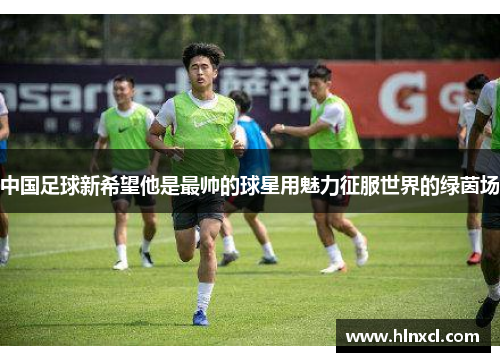 中国足球新希望他是最帅的球星用魅力征服世界的绿茵场