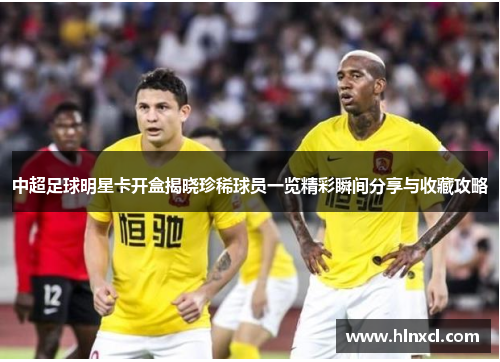 中超足球明星卡开盒揭晓珍稀球员一览精彩瞬间分享与收藏攻略