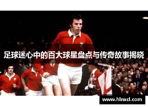 足球迷心中的百大球星盘点与传奇故事揭晓