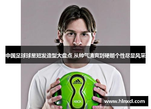 中国足球球星短发造型大盘点 从帅气清爽到硬朗个性尽显风采