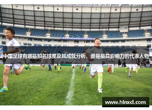 中国足球有哪些知名球星及其成就分析，谁是最具影响力的代表人物