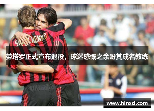 劳塔罗正式宣布退役，球迷感慨之余盼其成名教练